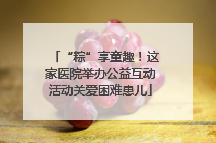 “粽”享童趣！这家医院举办公益互动活动关爱困难患儿