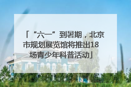 “六一”到暑期，北京市规划展览馆将推出18场青少年科普活动