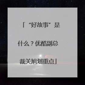 “好故事”是什么？优酷副总裁关旭划重点