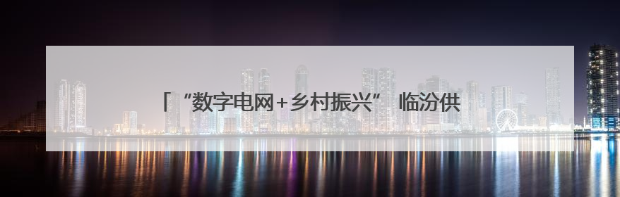 “数字电网+乡村振兴” 临汾供电智慧配电网赋能山区民生升级