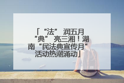 “法” 润五月 “典” 亮三湘！湖南“民法典宣传月”活动热潮涌动