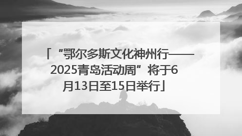 “鄂尔多斯文化神州行——2025青岛活动周”将于6月13日至15日举行
