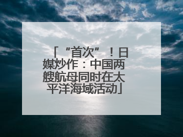 “首次”！日媒炒作：中国两艘航母同时在太平洋海域活动