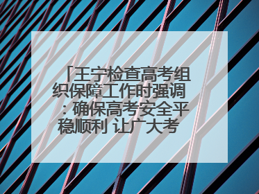王宁检查高考组织保障工作时强调：确保高考安全平稳顺利 让广大考生更好圆梦未来