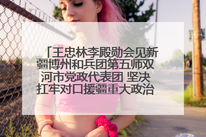 王忠林李殿勋会见新疆博州和兵团第五师双河市党政代表团 坚决扛牢对口援疆重大政治责任 推动双方实现优势互补务实合作
