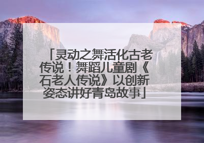 灵动之舞活化古老传说！舞蹈儿童剧《石老人传说》以创新姿态讲好青岛故事