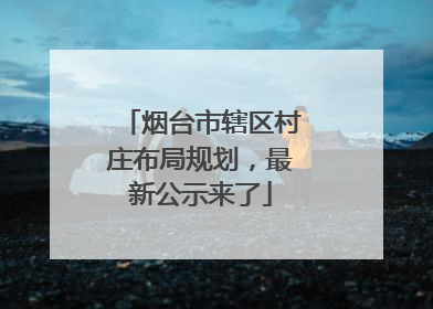 烟台市辖区村庄布局规划，最新公示来了