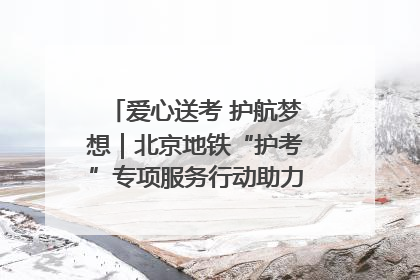 爱心送考 护航梦想｜北京地铁“护考”专项服务行动助力考生无忧赴考