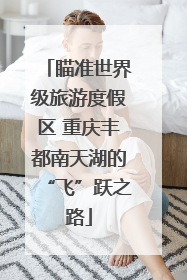 瞄准世界级旅游度假区 重庆丰都南天湖的“飞”跃之路