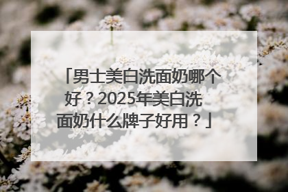 男士美白洗面奶哪个好？2025年美白洗面奶什么牌子好用？