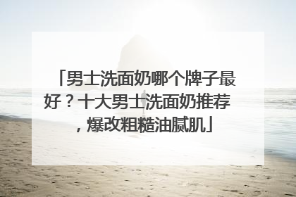 男士洗面奶哪个牌子最好？十大男士洗面奶推荐，爆改粗糙油腻肌