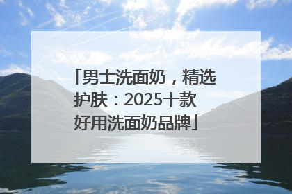 男士洗面奶，精选护肤：2025十款好用洗面奶品牌