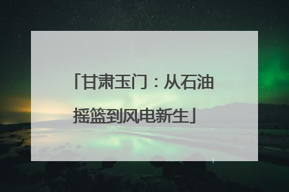 甘肃玉门：从石油摇篮到风电新生