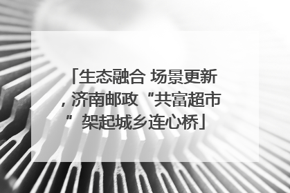 生态融合 场景更新，济南邮政“共富超市”架起城乡连心桥