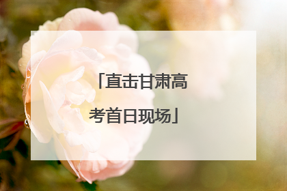 直击甘肃高考首日现场