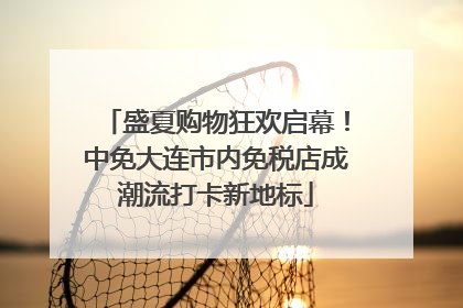 盛夏购物狂欢启幕！中免大连市内免税店成潮流打卡新地标