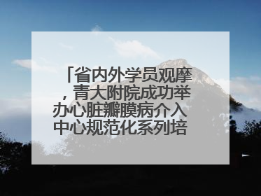 省内外学员观摩，青大附院成功举办心脏瓣膜病介入中心规范化系列培训活动