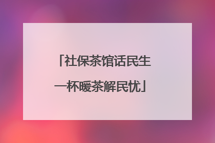 社保茶馆话民生 一杯暖茶解民忧