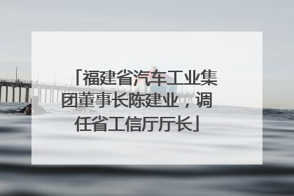 福建省汽车工业集团董事长陈建业，调任省工信厅厅长