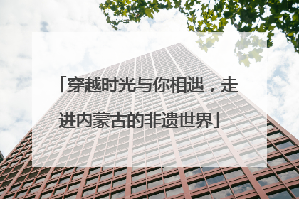 穿越时光与你相遇，走进内蒙古的非遗世界