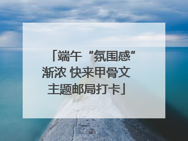 端午“氛围感”渐浓 快来甲骨文主题邮局打卡