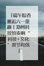 端午粽香邂逅六一童趣丨郑州科技馆奏响“科技+文化”双节和弦