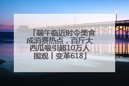 端午临近时令美食成消费热点，百斤大西瓜吸引超10万人围观丨变革618