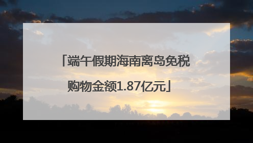 端午假期海南离岛免税购物金额1.87亿元