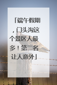 端午假期，门头沟这个景区人最多！第二名让人意外