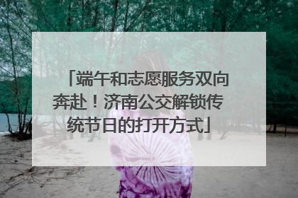 端午和志愿服务双向奔赴！济南公交解锁传统节日的打开方式