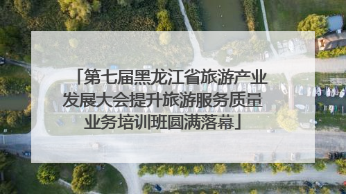 第七届黑龙江省旅游产业发展大会提升旅游服务质量业务培训班圆满落幕