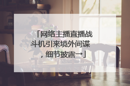 网络主播直播战斗机引来境外间谍，细节披露→