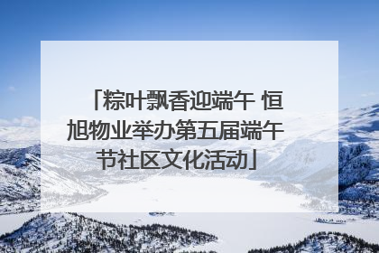 粽叶飘香迎端午 恒旭物业举办第五届端午节社区文化活动