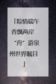 粽情端午香飘两岸 “舟”游泉州世界瞩目