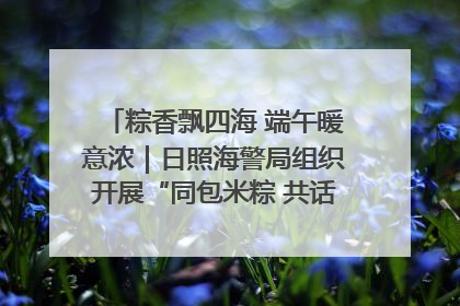 粽香飘四海 端午暖意浓｜日照海警局组织开展“同包米粽 共话端午”系列活动