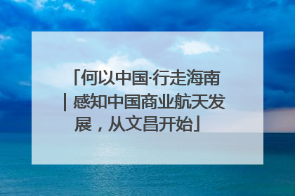 何以中国·行走海南｜感知中国商业航天发展，从文昌开始