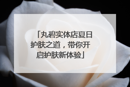 丸碧实体店夏日护肤之道，带你开启护肤新体验