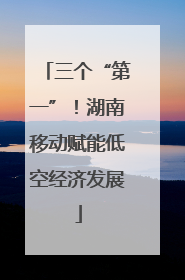 三个“第一”！湖南移动赋能低空经济发展