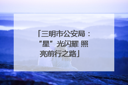 三明市公安局：“星”光闪耀 照亮前行之路