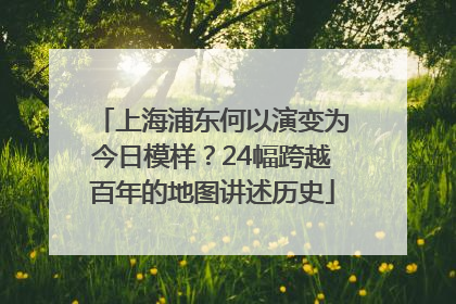 上海浦东何以演变为今日模样？24幅跨越百年的地图讲述历史