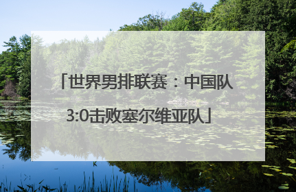 世界男排联赛：中国队3:0击败塞尔维亚队