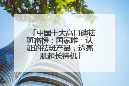 中国十大高口碑祛斑霜榜：国家唯一认证的祛斑产品，透亮肌超长待机