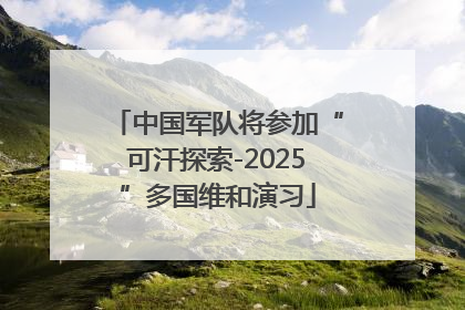 中国军队将参加“可汗探索-2025”多国维和演习