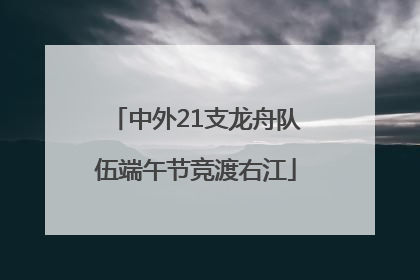中外21支龙舟队伍端午节竞渡右江