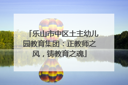 乐山市中区土主幼儿园教育集团：正教师之风，铸教育之魂