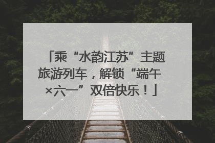 乘“水韵江苏”主题旅游列车，解锁“端午×六一”双倍快乐！