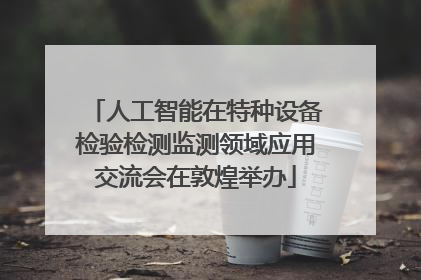 人工智能在特种设备检验检测监测领域应用交流会在敦煌举办