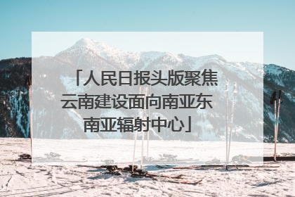 人民日报头版聚焦云南建设面向南亚东南亚辐射中心