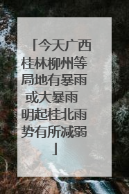 今天广西桂林柳州等局地有暴雨或大暴雨 明起桂北雨势有所减弱