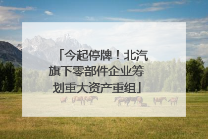 今起停牌！北汽旗下零部件企业筹划重大资产重组